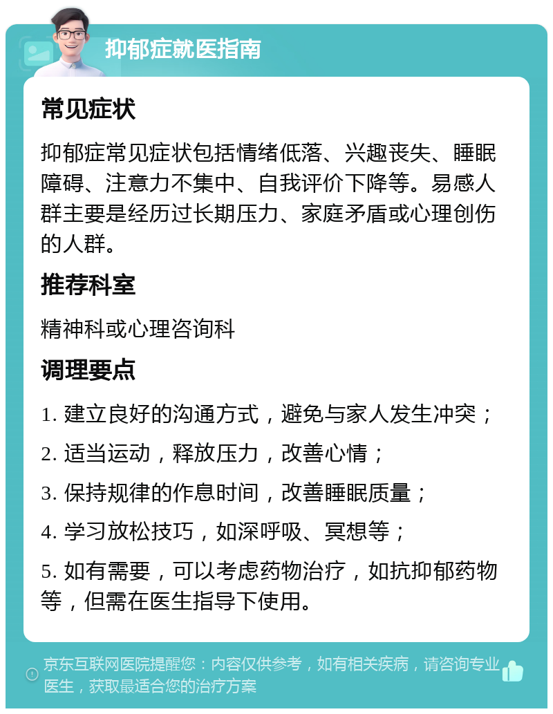 抑郁症就医指南 常见症状 抑郁症常见症状包括情绪低落、兴趣丧失、睡眠障碍、注意力不集中、自我评价下降等。易感人群主要是经历过长期压力、家庭矛盾或心理创伤的人群。 推荐科室 精神科或心理咨询科 调理要点 1. 建立良好的沟通方式，避免与家人发生冲突； 2. 适当运动，释放压力，改善心情； 3. 保持规律的作息时间，改善睡眠质量； 4. 学习放松技巧，如深呼吸、冥想等； 5. 如有需要，可以考虑药物治疗，如抗抑郁药物等，但需在医生指导下使用。