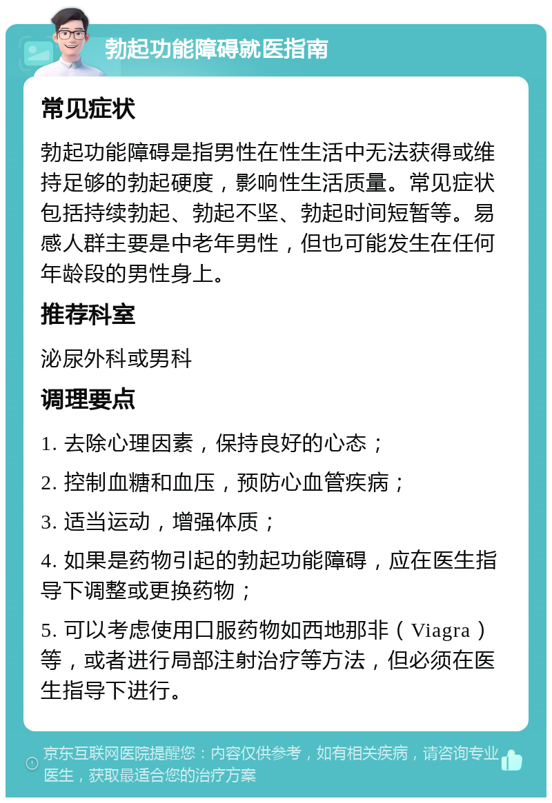 勃起功能障碍就医指南 常见症状 勃起功能障碍是指男性在性生活中无法获得或维持足够的勃起硬度，影响性生活质量。常见症状包括持续勃起、勃起不坚、勃起时间短暂等。易感人群主要是中老年男性，但也可能发生在任何年龄段的男性身上。 推荐科室 泌尿外科或男科 调理要点 1. 去除心理因素，保持良好的心态； 2. 控制血糖和血压，预防心血管疾病； 3. 适当运动，增强体质； 4. 如果是药物引起的勃起功能障碍，应在医生指导下调整或更换药物； 5. 可以考虑使用口服药物如西地那非（Viagra）等，或者进行局部注射治疗等方法，但必须在医生指导下进行。