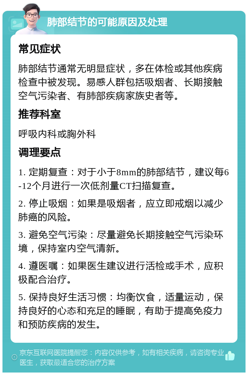 肺部结节的可能原因及处理 常见症状 肺部结节通常无明显症状，多在体检或其他疾病检查中被发现。易感人群包括吸烟者、长期接触空气污染者、有肺部疾病家族史者等。 推荐科室 呼吸内科或胸外科 调理要点 1. 定期复查：对于小于8mm的肺部结节，建议每6-12个月进行一次低剂量CT扫描复查。 2. 停止吸烟：如果是吸烟者，应立即戒烟以减少肺癌的风险。 3. 避免空气污染：尽量避免长期接触空气污染环境，保持室内空气清新。 4. 遵医嘱：如果医生建议进行活检或手术，应积极配合治疗。 5. 保持良好生活习惯：均衡饮食，适量运动，保持良好的心态和充足的睡眠，有助于提高免疫力和预防疾病的发生。