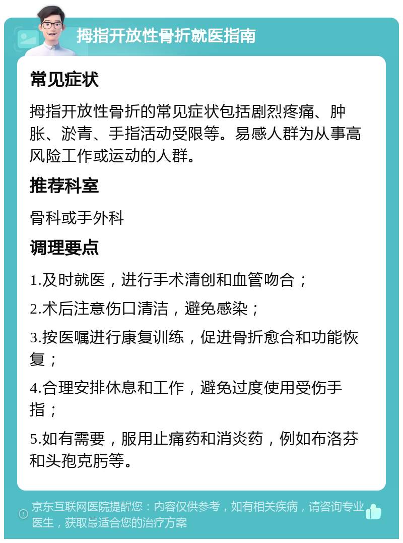 拇指开放性骨折就医指南 常见症状 拇指开放性骨折的常见症状包括剧烈疼痛、肿胀、淤青、手指活动受限等。易感人群为从事高风险工作或运动的人群。 推荐科室 骨科或手外科 调理要点 1.及时就医，进行手术清创和血管吻合； 2.术后注意伤口清洁，避免感染； 3.按医嘱进行康复训练，促进骨折愈合和功能恢复； 4.合理安排休息和工作，避免过度使用受伤手指； 5.如有需要，服用止痛药和消炎药，例如布洛芬和头孢克肟等。