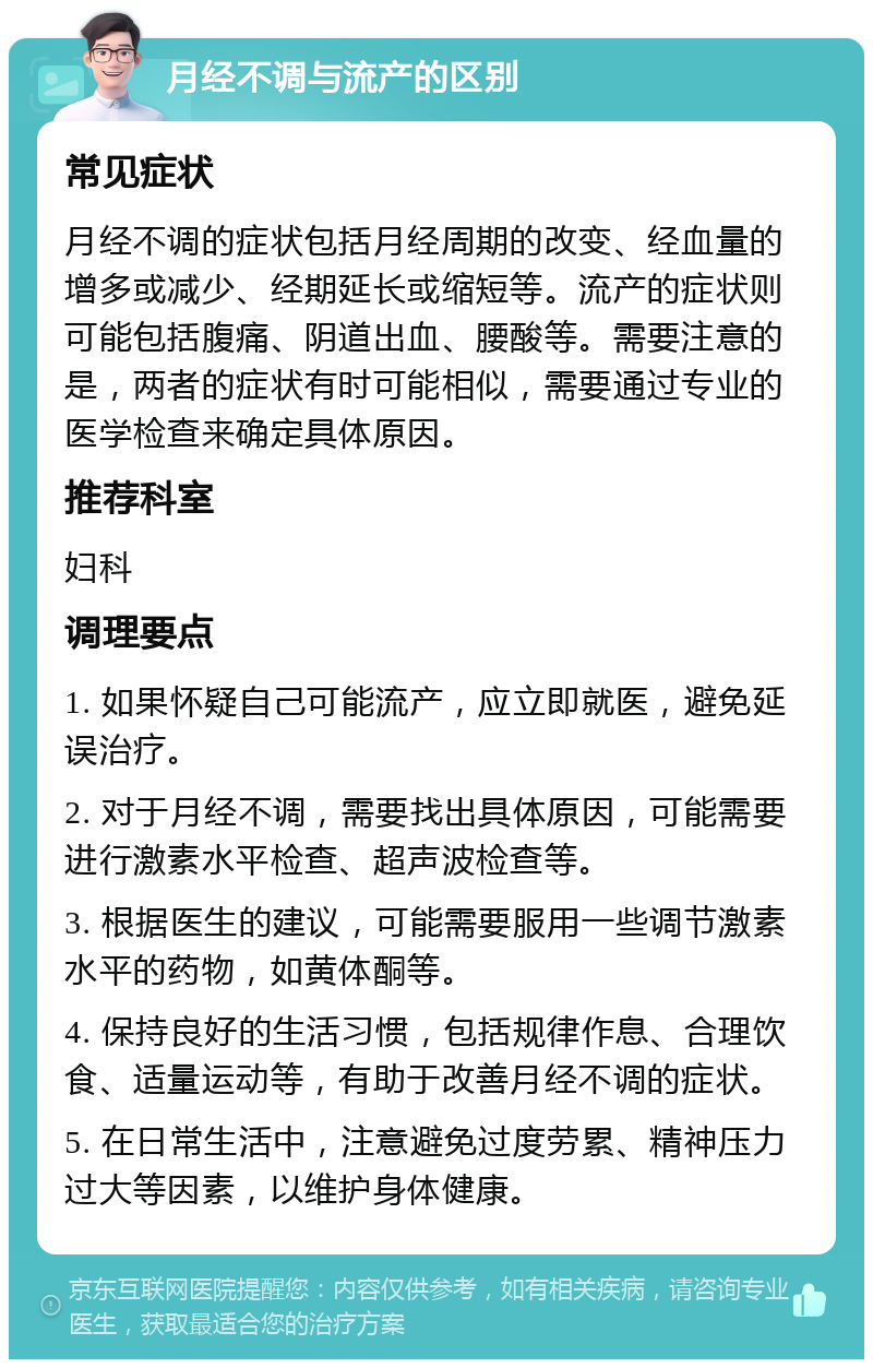 月经不调与流产的区别 常见症状 月经不调的症状包括月经周期的改变、经血量的增多或减少、经期延长或缩短等。流产的症状则可能包括腹痛、阴道出血、腰酸等。需要注意的是，两者的症状有时可能相似，需要通过专业的医学检查来确定具体原因。 推荐科室 妇科 调理要点 1. 如果怀疑自己可能流产，应立即就医，避免延误治疗。 2. 对于月经不调，需要找出具体原因，可能需要进行激素水平检查、超声波检查等。 3. 根据医生的建议，可能需要服用一些调节激素水平的药物，如黄体酮等。 4. 保持良好的生活习惯，包括规律作息、合理饮食、适量运动等，有助于改善月经不调的症状。 5. 在日常生活中，注意避免过度劳累、精神压力过大等因素，以维护身体健康。