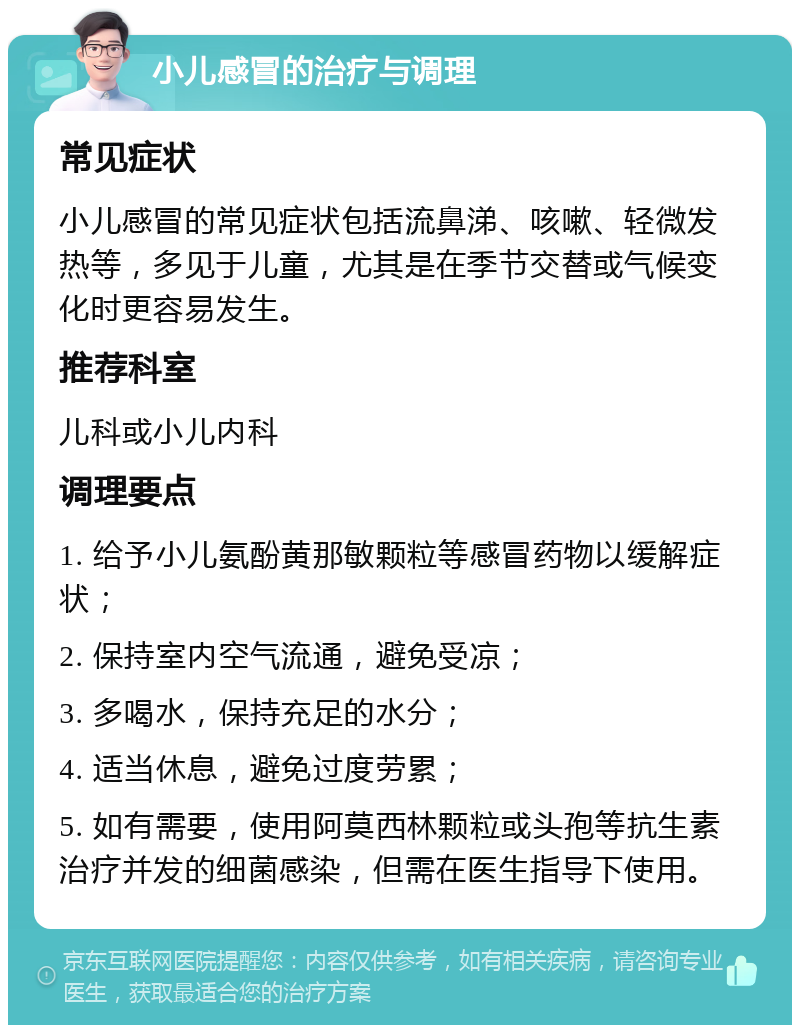 小儿感冒的治疗与调理 常见症状 小儿感冒的常见症状包括流鼻涕、咳嗽、轻微发热等，多见于儿童，尤其是在季节交替或气候变化时更容易发生。 推荐科室 儿科或小儿内科 调理要点 1. 给予小儿氨酚黄那敏颗粒等感冒药物以缓解症状； 2. 保持室内空气流通，避免受凉； 3. 多喝水，保持充足的水分； 4. 适当休息，避免过度劳累； 5. 如有需要，使用阿莫西林颗粒或头孢等抗生素治疗并发的细菌感染，但需在医生指导下使用。