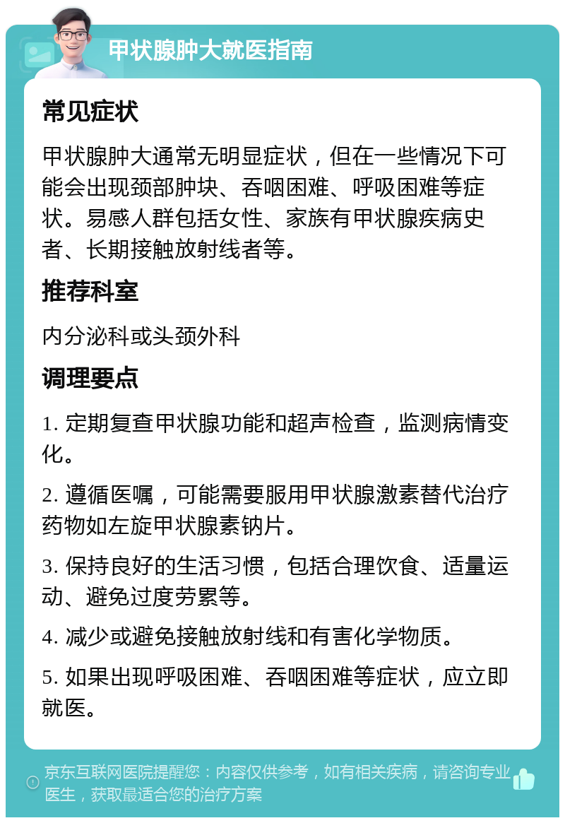 甲状腺肿大就医指南 常见症状 甲状腺肿大通常无明显症状，但在一些情况下可能会出现颈部肿块、吞咽困难、呼吸困难等症状。易感人群包括女性、家族有甲状腺疾病史者、长期接触放射线者等。 推荐科室 内分泌科或头颈外科 调理要点 1. 定期复查甲状腺功能和超声检查，监测病情变化。 2. 遵循医嘱，可能需要服用甲状腺激素替代治疗药物如左旋甲状腺素钠片。 3. 保持良好的生活习惯，包括合理饮食、适量运动、避免过度劳累等。 4. 减少或避免接触放射线和有害化学物质。 5. 如果出现呼吸困难、吞咽困难等症状，应立即就医。