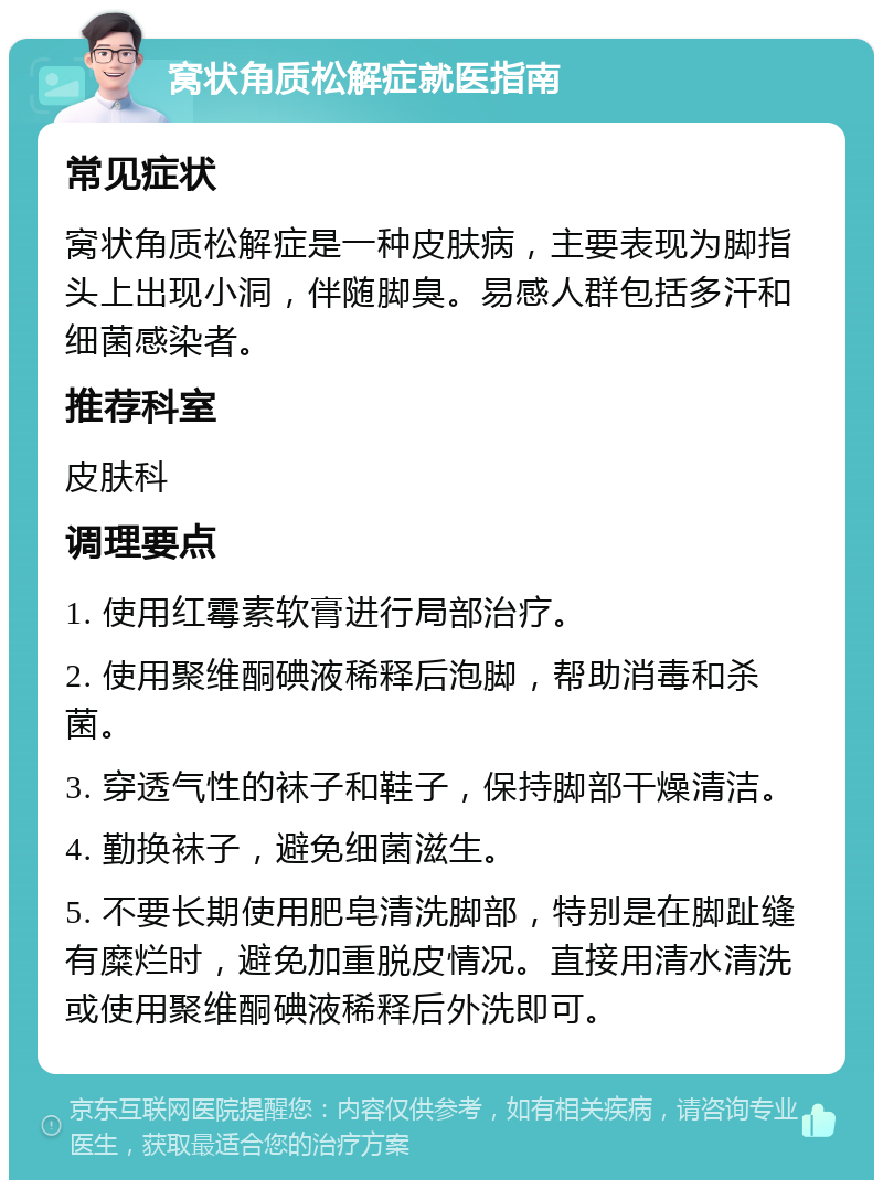 窝状角质松解症就医指南 常见症状 窝状角质松解症是一种皮肤病，主要表现为脚指头上出现小洞，伴随脚臭。易感人群包括多汗和细菌感染者。 推荐科室 皮肤科 调理要点 1. 使用红霉素软膏进行局部治疗。 2. 使用聚维酮碘液稀释后泡脚，帮助消毒和杀菌。 3. 穿透气性的袜子和鞋子，保持脚部干燥清洁。 4. 勤换袜子，避免细菌滋生。 5. 不要长期使用肥皂清洗脚部，特别是在脚趾缝有糜烂时，避免加重脱皮情况。直接用清水清洗或使用聚维酮碘液稀释后外洗即可。