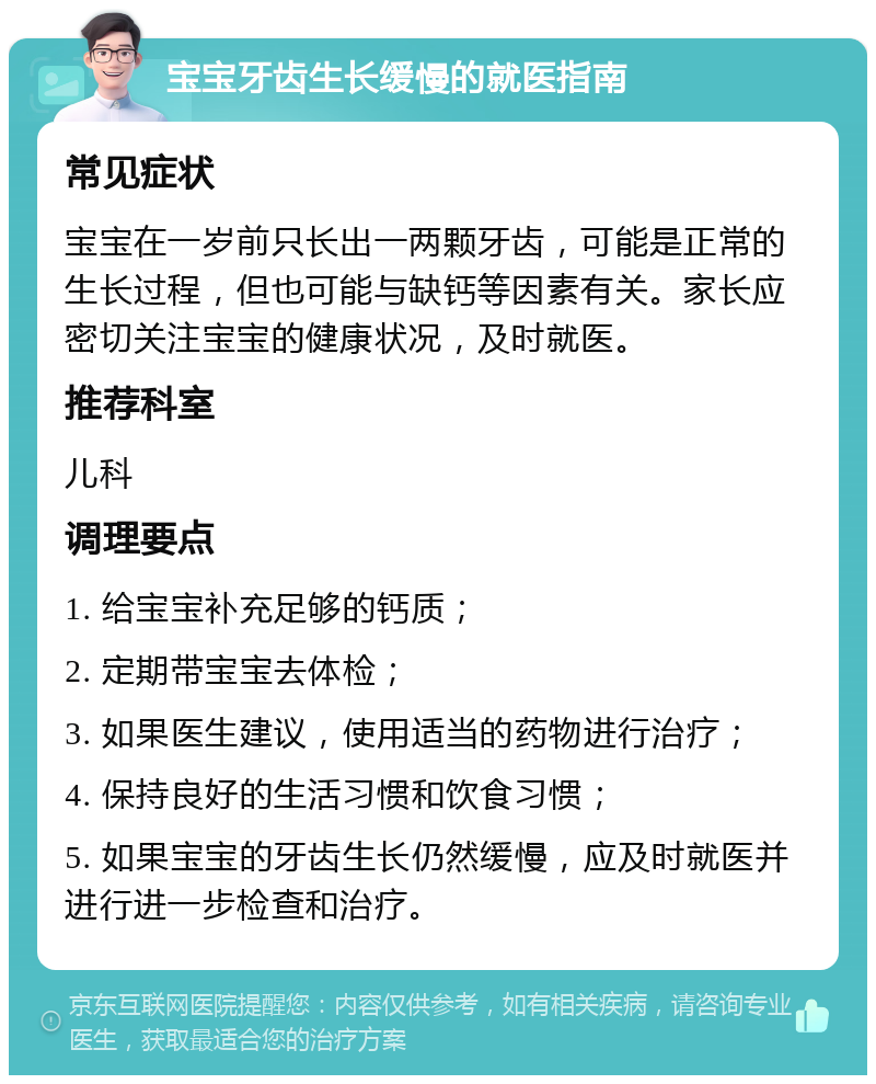 宝宝牙齿生长缓慢的就医指南 常见症状 宝宝在一岁前只长出一两颗牙齿，可能是正常的生长过程，但也可能与缺钙等因素有关。家长应密切关注宝宝的健康状况，及时就医。 推荐科室 儿科 调理要点 1. 给宝宝补充足够的钙质； 2. 定期带宝宝去体检； 3. 如果医生建议，使用适当的药物进行治疗； 4. 保持良好的生活习惯和饮食习惯； 5. 如果宝宝的牙齿生长仍然缓慢，应及时就医并进行进一步检查和治疗。