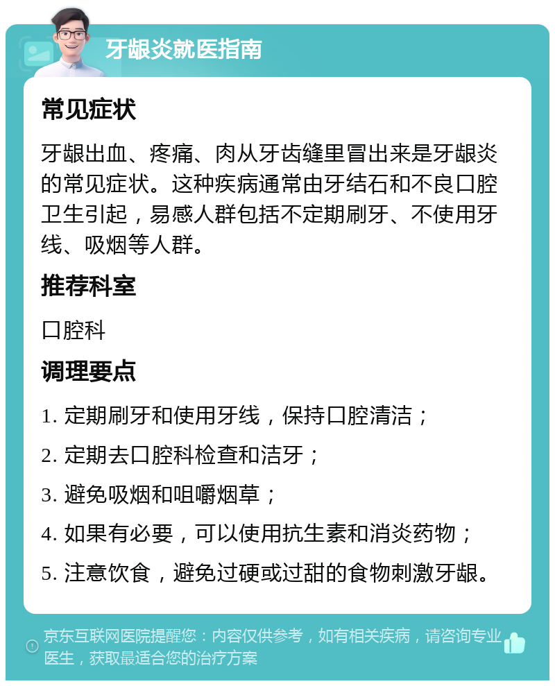 牙龈炎就医指南 常见症状 牙龈出血、疼痛、肉从牙齿缝里冒出来是牙龈炎的常见症状。这种疾病通常由牙结石和不良口腔卫生引起，易感人群包括不定期刷牙、不使用牙线、吸烟等人群。 推荐科室 口腔科 调理要点 1. 定期刷牙和使用牙线，保持口腔清洁； 2. 定期去口腔科检查和洁牙； 3. 避免吸烟和咀嚼烟草； 4. 如果有必要，可以使用抗生素和消炎药物； 5. 注意饮食，避免过硬或过甜的食物刺激牙龈。