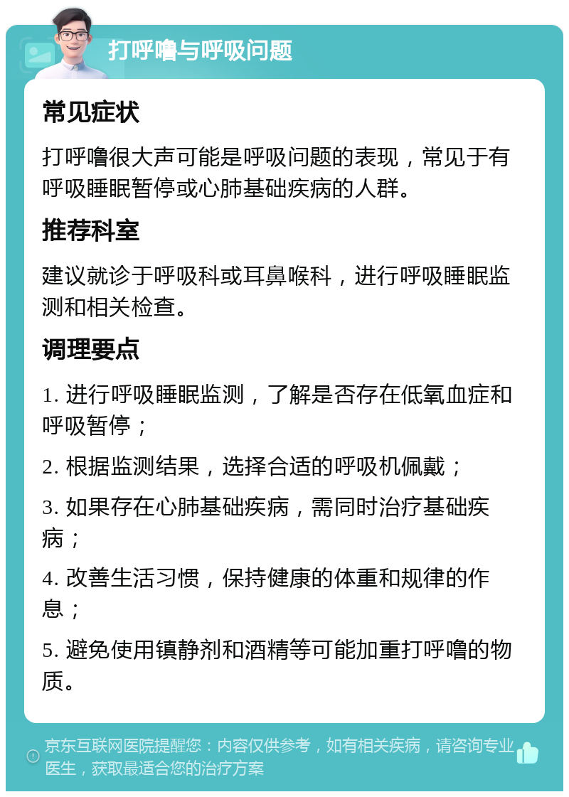 打呼噜与呼吸问题 常见症状 打呼噜很大声可能是呼吸问题的表现，常见于有呼吸睡眠暂停或心肺基础疾病的人群。 推荐科室 建议就诊于呼吸科或耳鼻喉科，进行呼吸睡眠监测和相关检查。 调理要点 1. 进行呼吸睡眠监测，了解是否存在低氧血症和呼吸暂停； 2. 根据监测结果，选择合适的呼吸机佩戴； 3. 如果存在心肺基础疾病，需同时治疗基础疾病； 4. 改善生活习惯，保持健康的体重和规律的作息； 5. 避免使用镇静剂和酒精等可能加重打呼噜的物质。