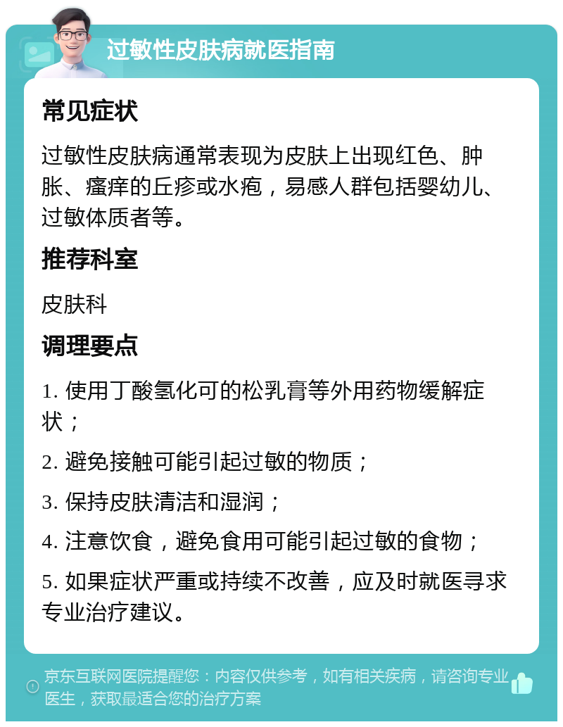 过敏性皮肤病就医指南 常见症状 过敏性皮肤病通常表现为皮肤上出现红色、肿胀、瘙痒的丘疹或水疱，易感人群包括婴幼儿、过敏体质者等。 推荐科室 皮肤科 调理要点 1. 使用丁酸氢化可的松乳膏等外用药物缓解症状； 2. 避免接触可能引起过敏的物质； 3. 保持皮肤清洁和湿润； 4. 注意饮食，避免食用可能引起过敏的食物； 5. 如果症状严重或持续不改善，应及时就医寻求专业治疗建议。