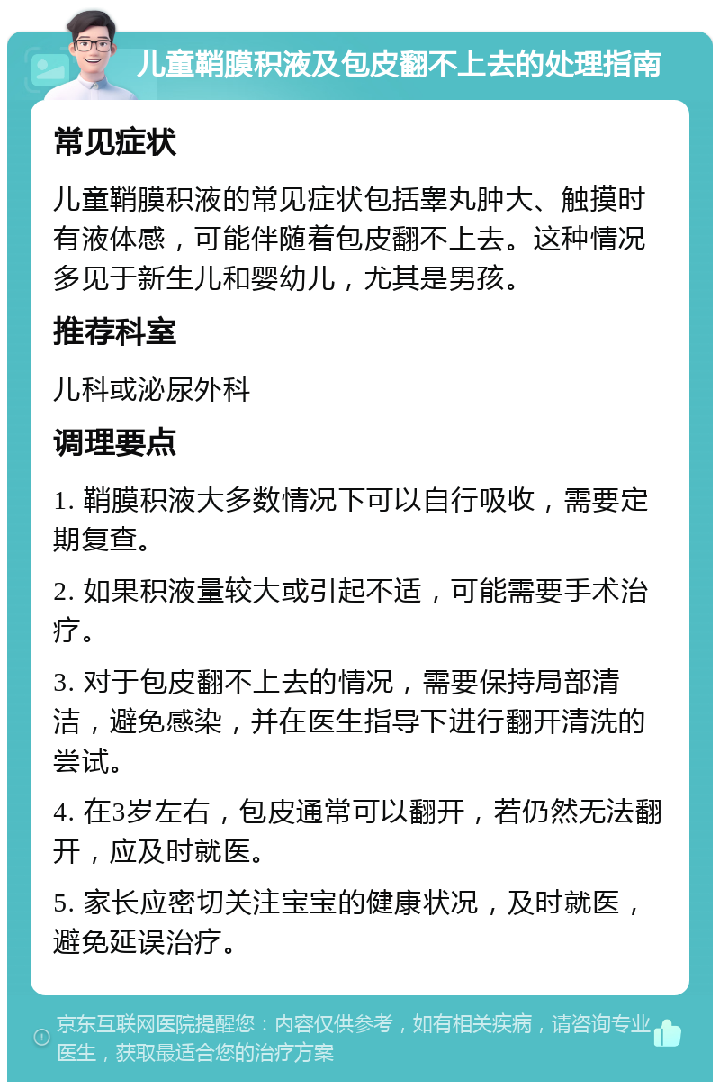 儿童鞘膜积液及包皮翻不上去的处理指南 常见症状 儿童鞘膜积液的常见症状包括睾丸肿大、触摸时有液体感，可能伴随着包皮翻不上去。这种情况多见于新生儿和婴幼儿，尤其是男孩。 推荐科室 儿科或泌尿外科 调理要点 1. 鞘膜积液大多数情况下可以自行吸收，需要定期复查。 2. 如果积液量较大或引起不适，可能需要手术治疗。 3. 对于包皮翻不上去的情况，需要保持局部清洁，避免感染，并在医生指导下进行翻开清洗的尝试。 4. 在3岁左右，包皮通常可以翻开，若仍然无法翻开，应及时就医。 5. 家长应密切关注宝宝的健康状况，及时就医，避免延误治疗。