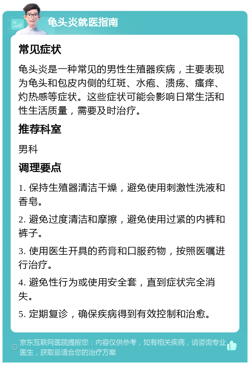 龟头炎就医指南 常见症状 龟头炎是一种常见的男性生殖器疾病，主要表现为龟头和包皮内侧的红斑、水疱、溃疡、瘙痒、灼热感等症状。这些症状可能会影响日常生活和性生活质量，需要及时治疗。 推荐科室 男科 调理要点 1. 保持生殖器清洁干燥，避免使用刺激性洗液和香皂。 2. 避免过度清洁和摩擦，避免使用过紧的内裤和裤子。 3. 使用医生开具的药膏和口服药物，按照医嘱进行治疗。 4. 避免性行为或使用安全套，直到症状完全消失。 5. 定期复诊，确保疾病得到有效控制和治愈。