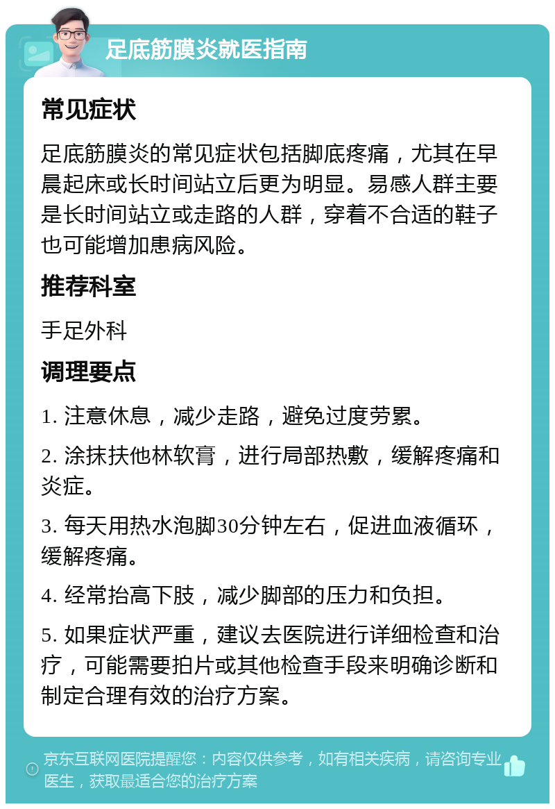 足底筋膜炎就医指南 常见症状 足底筋膜炎的常见症状包括脚底疼痛，尤其在早晨起床或长时间站立后更为明显。易感人群主要是长时间站立或走路的人群，穿着不合适的鞋子也可能增加患病风险。 推荐科室 手足外科 调理要点 1. 注意休息，减少走路，避免过度劳累。 2. 涂抹扶他林软膏，进行局部热敷，缓解疼痛和炎症。 3. 每天用热水泡脚30分钟左右，促进血液循环，缓解疼痛。 4. 经常抬高下肢，减少脚部的压力和负担。 5. 如果症状严重，建议去医院进行详细检查和治疗，可能需要拍片或其他检查手段来明确诊断和制定合理有效的治疗方案。