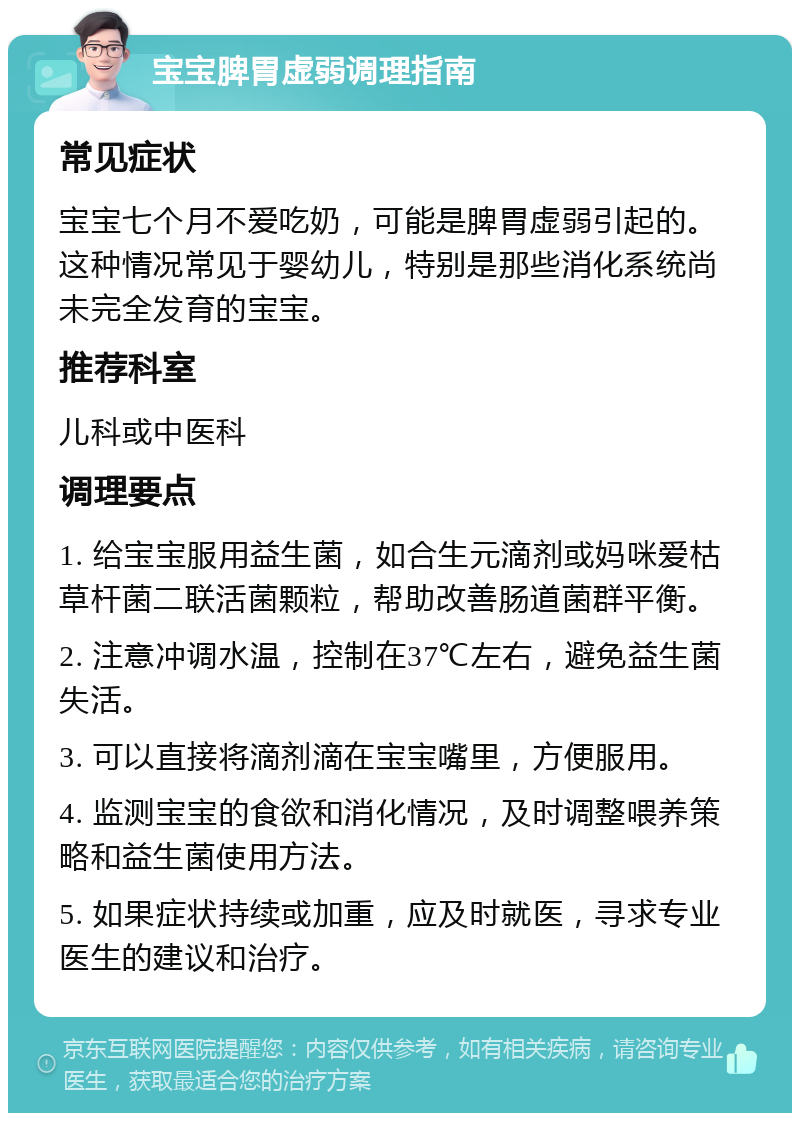 宝宝脾胃虚弱调理指南 常见症状 宝宝七个月不爱吃奶，可能是脾胃虚弱引起的。这种情况常见于婴幼儿，特别是那些消化系统尚未完全发育的宝宝。 推荐科室 儿科或中医科 调理要点 1. 给宝宝服用益生菌，如合生元滴剂或妈咪爱枯草杆菌二联活菌颗粒，帮助改善肠道菌群平衡。 2. 注意冲调水温，控制在37℃左右，避免益生菌失活。 3. 可以直接将滴剂滴在宝宝嘴里，方便服用。 4. 监测宝宝的食欲和消化情况，及时调整喂养策略和益生菌使用方法。 5. 如果症状持续或加重，应及时就医，寻求专业医生的建议和治疗。