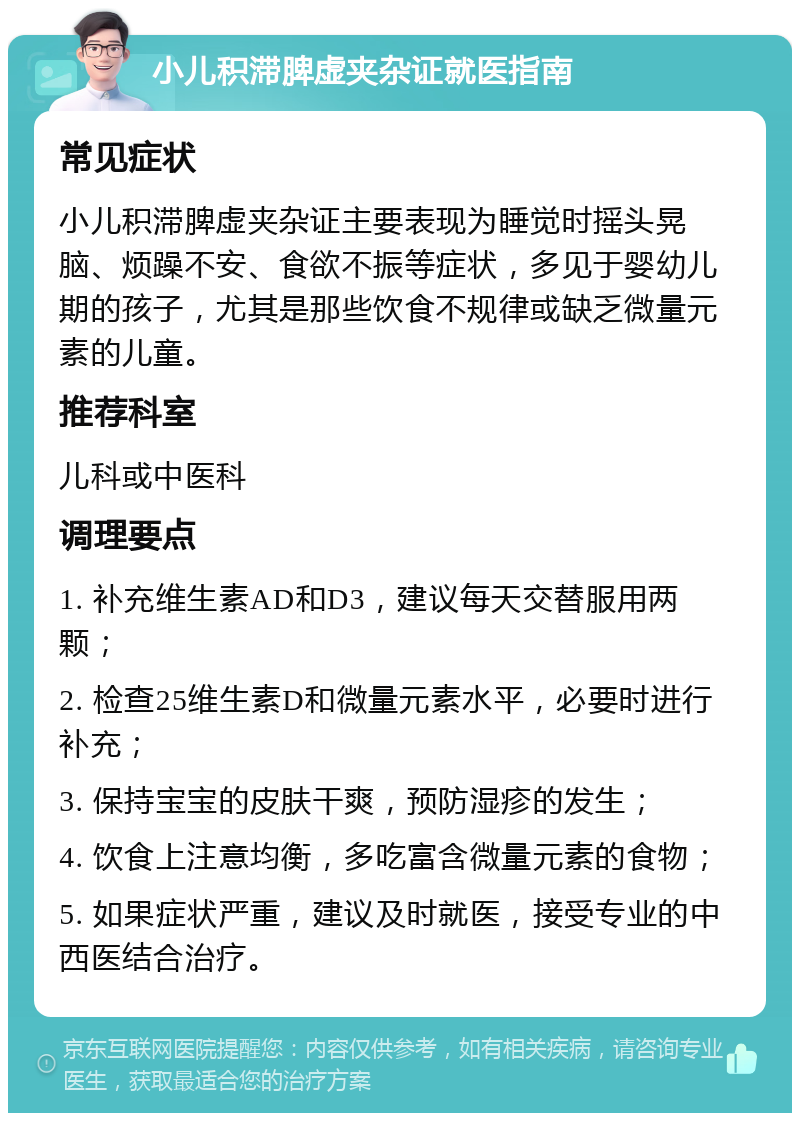 小儿积滞脾虚夹杂证就医指南 常见症状 小儿积滞脾虚夹杂证主要表现为睡觉时摇头晃脑、烦躁不安、食欲不振等症状，多见于婴幼儿期的孩子，尤其是那些饮食不规律或缺乏微量元素的儿童。 推荐科室 儿科或中医科 调理要点 1. 补充维生素AD和D3，建议每天交替服用两颗； 2. 检查25维生素D和微量元素水平，必要时进行补充； 3. 保持宝宝的皮肤干爽，预防湿疹的发生； 4. 饮食上注意均衡，多吃富含微量元素的食物； 5. 如果症状严重，建议及时就医，接受专业的中西医结合治疗。