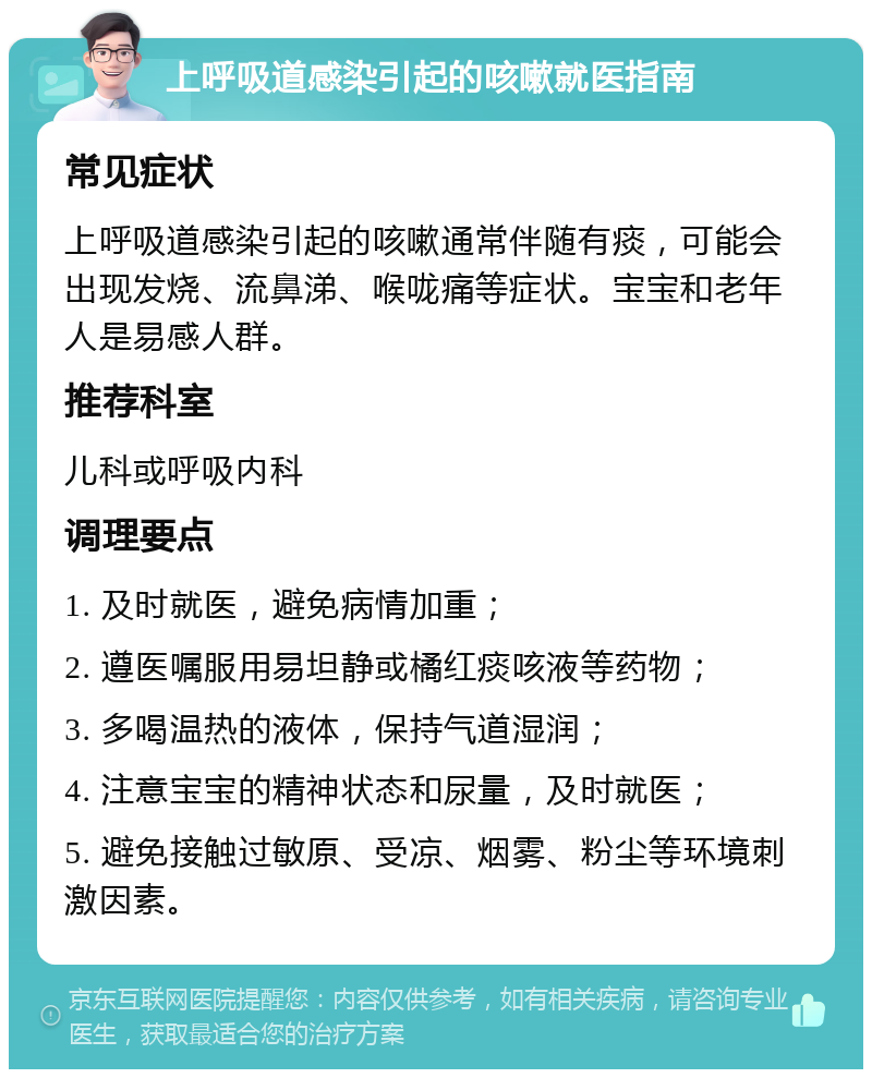 上呼吸道感染引起的咳嗽就医指南 常见症状 上呼吸道感染引起的咳嗽通常伴随有痰，可能会出现发烧、流鼻涕、喉咙痛等症状。宝宝和老年人是易感人群。 推荐科室 儿科或呼吸内科 调理要点 1. 及时就医，避免病情加重； 2. 遵医嘱服用易坦静或橘红痰咳液等药物； 3. 多喝温热的液体，保持气道湿润； 4. 注意宝宝的精神状态和尿量，及时就医； 5. 避免接触过敏原、受凉、烟雾、粉尘等环境刺激因素。