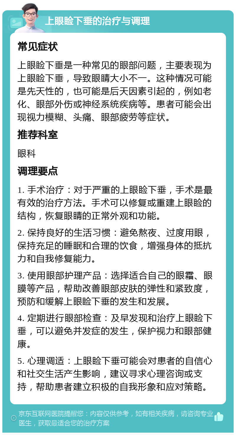 上眼睑下垂的治疗与调理 常见症状 上眼睑下垂是一种常见的眼部问题，主要表现为上眼睑下垂，导致眼睛大小不一。这种情况可能是先天性的，也可能是后天因素引起的，例如老化、眼部外伤或神经系统疾病等。患者可能会出现视力模糊、头痛、眼部疲劳等症状。 推荐科室 眼科 调理要点 1. 手术治疗：对于严重的上眼睑下垂，手术是最有效的治疗方法。手术可以修复或重建上眼睑的结构，恢复眼睛的正常外观和功能。 2. 保持良好的生活习惯：避免熬夜、过度用眼，保持充足的睡眠和合理的饮食，增强身体的抵抗力和自我修复能力。 3. 使用眼部护理产品：选择适合自己的眼霜、眼膜等产品，帮助改善眼部皮肤的弹性和紧致度，预防和缓解上眼睑下垂的发生和发展。 4. 定期进行眼部检查：及早发现和治疗上眼睑下垂，可以避免并发症的发生，保护视力和眼部健康。 5. 心理调适：上眼睑下垂可能会对患者的自信心和社交生活产生影响，建议寻求心理咨询或支持，帮助患者建立积极的自我形象和应对策略。