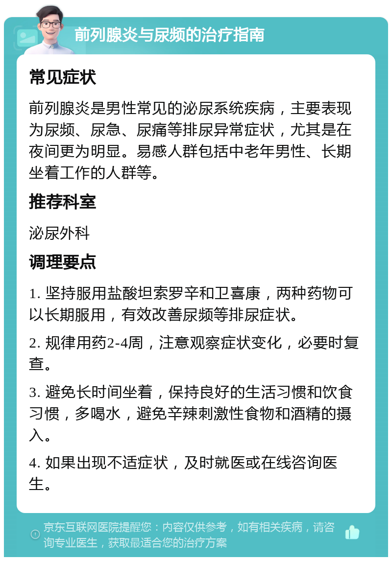 前列腺炎与尿频的治疗指南 常见症状 前列腺炎是男性常见的泌尿系统疾病，主要表现为尿频、尿急、尿痛等排尿异常症状，尤其是在夜间更为明显。易感人群包括中老年男性、长期坐着工作的人群等。 推荐科室 泌尿外科 调理要点 1. 坚持服用盐酸坦索罗辛和卫喜康，两种药物可以长期服用，有效改善尿频等排尿症状。 2. 规律用药2-4周，注意观察症状变化，必要时复查。 3. 避免长时间坐着，保持良好的生活习惯和饮食习惯，多喝水，避免辛辣刺激性食物和酒精的摄入。 4. 如果出现不适症状，及时就医或在线咨询医生。