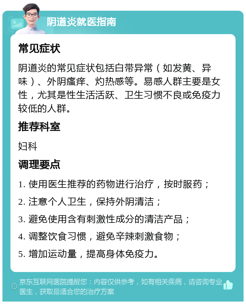 阴道炎就医指南 常见症状 阴道炎的常见症状包括白带异常（如发黄、异味）、外阴瘙痒、灼热感等。易感人群主要是女性，尤其是性生活活跃、卫生习惯不良或免疫力较低的人群。 推荐科室 妇科 调理要点 1. 使用医生推荐的药物进行治疗，按时服药； 2. 注意个人卫生，保持外阴清洁； 3. 避免使用含有刺激性成分的清洁产品； 4. 调整饮食习惯，避免辛辣刺激食物； 5. 增加运动量，提高身体免疫力。