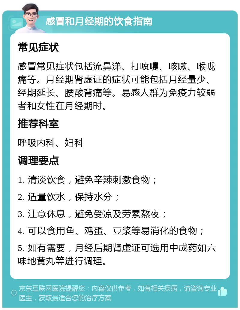 感冒和月经期的饮食指南 常见症状 感冒常见症状包括流鼻涕、打喷嚏、咳嗽、喉咙痛等。月经期肾虚证的症状可能包括月经量少、经期延长、腰酸背痛等。易感人群为免疫力较弱者和女性在月经期时。 推荐科室 呼吸内科、妇科 调理要点 1. 清淡饮食，避免辛辣刺激食物； 2. 适量饮水，保持水分； 3. 注意休息，避免受凉及劳累熬夜； 4. 可以食用鱼、鸡蛋、豆浆等易消化的食物； 5. 如有需要，月经后期肾虚证可选用中成药如六味地黄丸等进行调理。