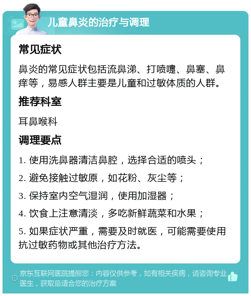 儿童鼻炎的治疗与调理 常见症状 鼻炎的常见症状包括流鼻涕、打喷嚏、鼻塞、鼻痒等，易感人群主要是儿童和过敏体质的人群。 推荐科室 耳鼻喉科 调理要点 1. 使用洗鼻器清洁鼻腔，选择合适的喷头； 2. 避免接触过敏原，如花粉、灰尘等； 3. 保持室内空气湿润，使用加湿器； 4. 饮食上注意清淡，多吃新鲜蔬菜和水果； 5. 如果症状严重，需要及时就医，可能需要使用抗过敏药物或其他治疗方法。