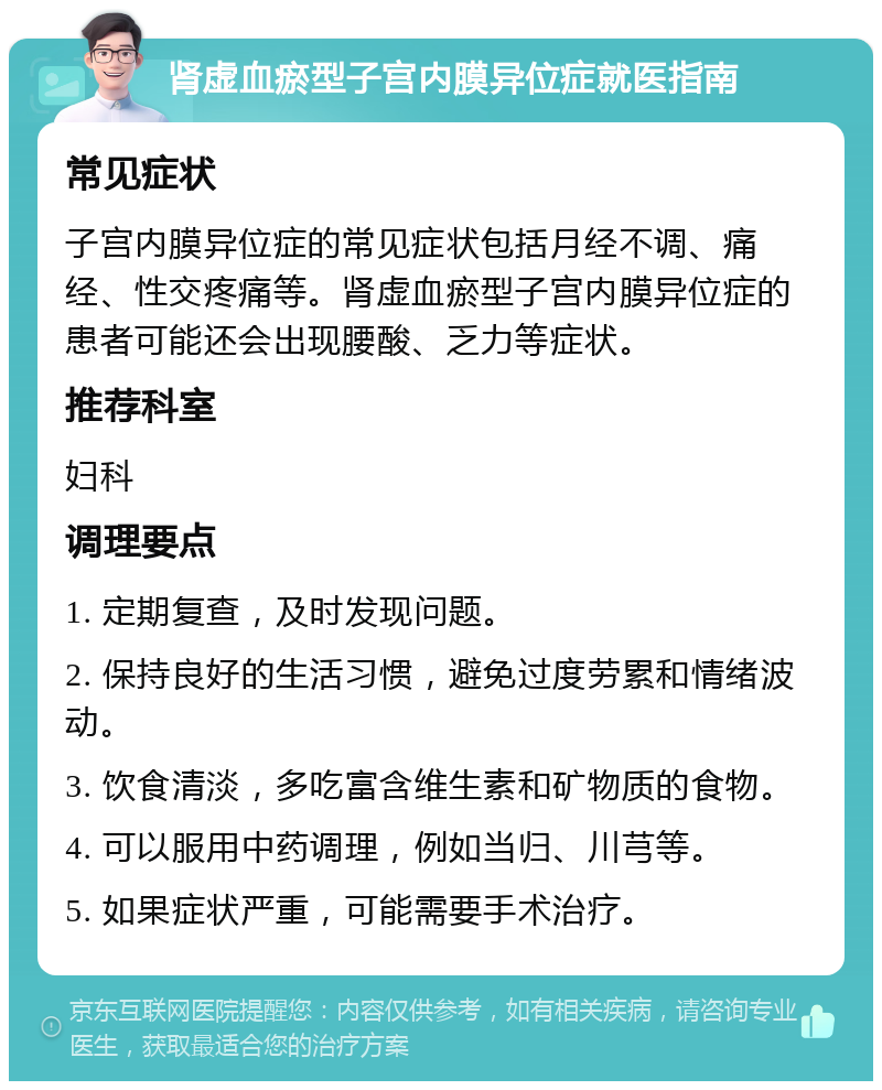 肾虚血瘀型子宫内膜异位症就医指南 常见症状 子宫内膜异位症的常见症状包括月经不调、痛经、性交疼痛等。肾虚血瘀型子宫内膜异位症的患者可能还会出现腰酸、乏力等症状。 推荐科室 妇科 调理要点 1. 定期复查，及时发现问题。 2. 保持良好的生活习惯，避免过度劳累和情绪波动。 3. 饮食清淡，多吃富含维生素和矿物质的食物。 4. 可以服用中药调理，例如当归、川芎等。 5. 如果症状严重，可能需要手术治疗。