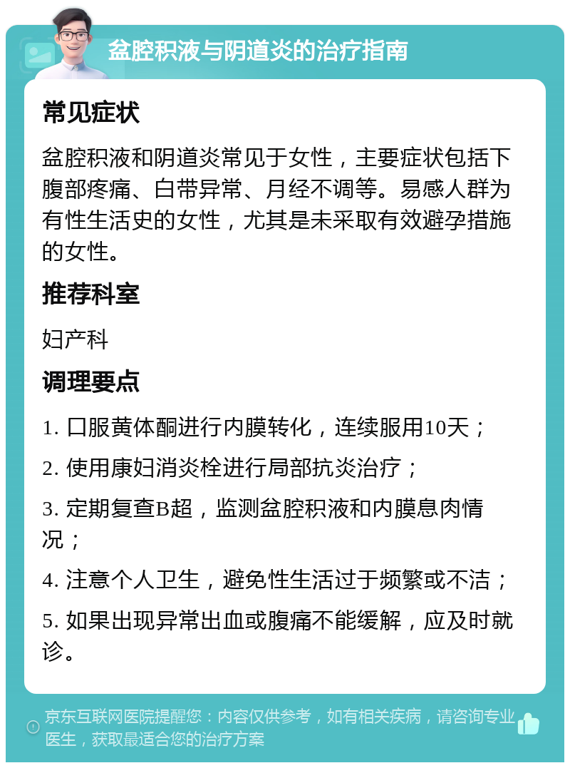 盆腔积液与阴道炎的治疗指南 常见症状 盆腔积液和阴道炎常见于女性，主要症状包括下腹部疼痛、白带异常、月经不调等。易感人群为有性生活史的女性，尤其是未采取有效避孕措施的女性。 推荐科室 妇产科 调理要点 1. 口服黄体酮进行内膜转化，连续服用10天； 2. 使用康妇消炎栓进行局部抗炎治疗； 3. 定期复查B超，监测盆腔积液和内膜息肉情况； 4. 注意个人卫生，避免性生活过于频繁或不洁； 5. 如果出现异常出血或腹痛不能缓解，应及时就诊。