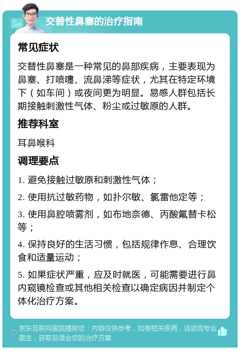 交替性鼻塞的治疗指南 常见症状 交替性鼻塞是一种常见的鼻部疾病，主要表现为鼻塞、打喷嚏、流鼻涕等症状，尤其在特定环境下（如车间）或夜间更为明显。易感人群包括长期接触刺激性气体、粉尘或过敏原的人群。 推荐科室 耳鼻喉科 调理要点 1. 避免接触过敏原和刺激性气体； 2. 使用抗过敏药物，如扑尔敏、氯雷他定等； 3. 使用鼻腔喷雾剂，如布地奈德、丙酸氟替卡松等； 4. 保持良好的生活习惯，包括规律作息、合理饮食和适量运动； 5. 如果症状严重，应及时就医，可能需要进行鼻内窥镜检查或其他相关检查以确定病因并制定个体化治疗方案。