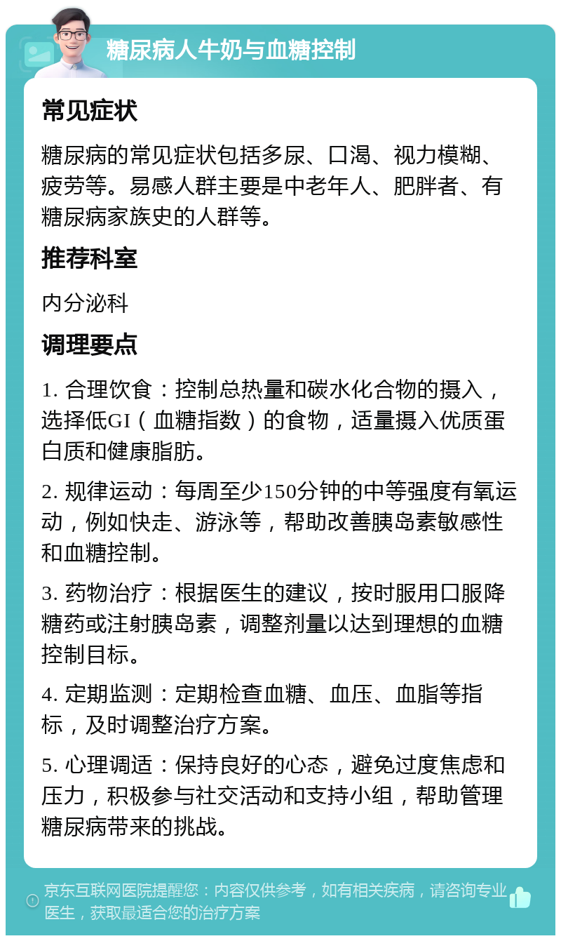 糖尿病人牛奶与血糖控制 常见症状 糖尿病的常见症状包括多尿、口渴、视力模糊、疲劳等。易感人群主要是中老年人、肥胖者、有糖尿病家族史的人群等。 推荐科室 内分泌科 调理要点 1. 合理饮食：控制总热量和碳水化合物的摄入，选择低GI（血糖指数）的食物，适量摄入优质蛋白质和健康脂肪。 2. 规律运动：每周至少150分钟的中等强度有氧运动，例如快走、游泳等，帮助改善胰岛素敏感性和血糖控制。 3. 药物治疗：根据医生的建议，按时服用口服降糖药或注射胰岛素，调整剂量以达到理想的血糖控制目标。 4. 定期监测：定期检查血糖、血压、血脂等指标，及时调整治疗方案。 5. 心理调适：保持良好的心态，避免过度焦虑和压力，积极参与社交活动和支持小组，帮助管理糖尿病带来的挑战。