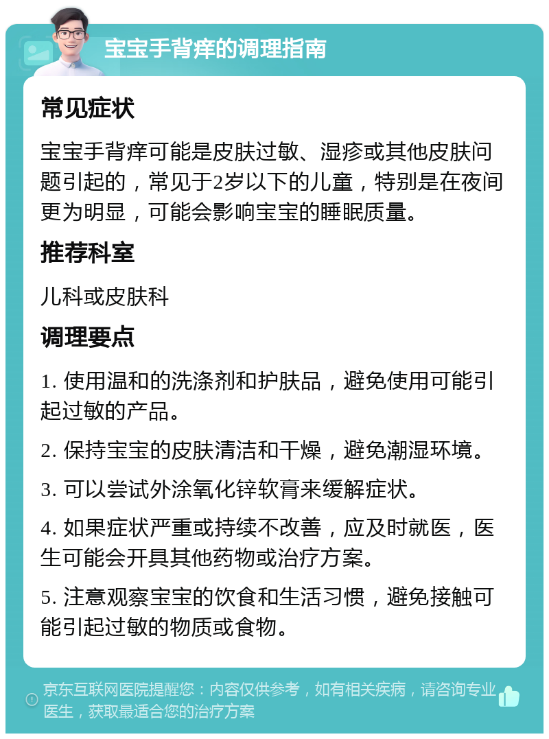 宝宝手背痒的调理指南 常见症状 宝宝手背痒可能是皮肤过敏、湿疹或其他皮肤问题引起的，常见于2岁以下的儿童，特别是在夜间更为明显，可能会影响宝宝的睡眠质量。 推荐科室 儿科或皮肤科 调理要点 1. 使用温和的洗涤剂和护肤品，避免使用可能引起过敏的产品。 2. 保持宝宝的皮肤清洁和干燥，避免潮湿环境。 3. 可以尝试外涂氧化锌软膏来缓解症状。 4. 如果症状严重或持续不改善，应及时就医，医生可能会开具其他药物或治疗方案。 5. 注意观察宝宝的饮食和生活习惯，避免接触可能引起过敏的物质或食物。