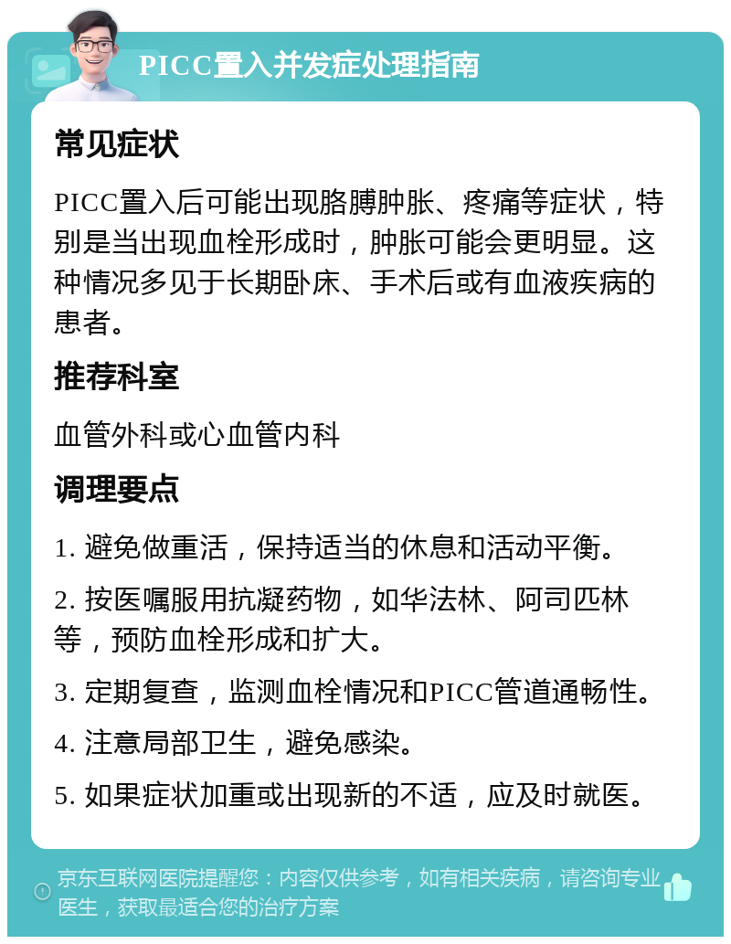 PICC置入并发症处理指南 常见症状 PICC置入后可能出现胳膊肿胀、疼痛等症状，特别是当出现血栓形成时，肿胀可能会更明显。这种情况多见于长期卧床、手术后或有血液疾病的患者。 推荐科室 血管外科或心血管内科 调理要点 1. 避免做重活，保持适当的休息和活动平衡。 2. 按医嘱服用抗凝药物，如华法林、阿司匹林等，预防血栓形成和扩大。 3. 定期复查，监测血栓情况和PICC管道通畅性。 4. 注意局部卫生，避免感染。 5. 如果症状加重或出现新的不适，应及时就医。