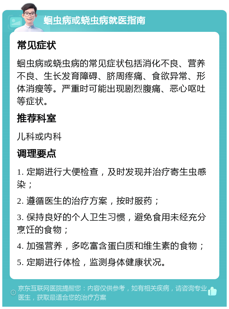 蛔虫病或蛲虫病就医指南 常见症状 蛔虫病或蛲虫病的常见症状包括消化不良、营养不良、生长发育障碍、脐周疼痛、食欲异常、形体消瘦等。严重时可能出现剧烈腹痛、恶心呕吐等症状。 推荐科室 儿科或内科 调理要点 1. 定期进行大便检查，及时发现并治疗寄生虫感染； 2. 遵循医生的治疗方案，按时服药； 3. 保持良好的个人卫生习惯，避免食用未经充分烹饪的食物； 4. 加强营养，多吃富含蛋白质和维生素的食物； 5. 定期进行体检，监测身体健康状况。