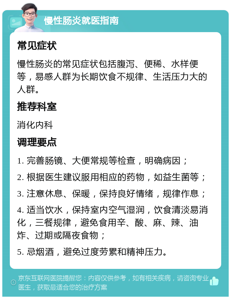 慢性肠炎就医指南 常见症状 慢性肠炎的常见症状包括腹泻、便稀、水样便等，易感人群为长期饮食不规律、生活压力大的人群。 推荐科室 消化内科 调理要点 1. 完善肠镜、大便常规等检查，明确病因； 2. 根据医生建议服用相应的药物，如益生菌等； 3. 注意休息、保暖，保持良好情绪，规律作息； 4. 适当饮水，保持室内空气湿润，饮食清淡易消化，三餐规律，避免食用辛、酸、麻、辣、油炸、过期或隔夜食物； 5. 忌烟酒，避免过度劳累和精神压力。