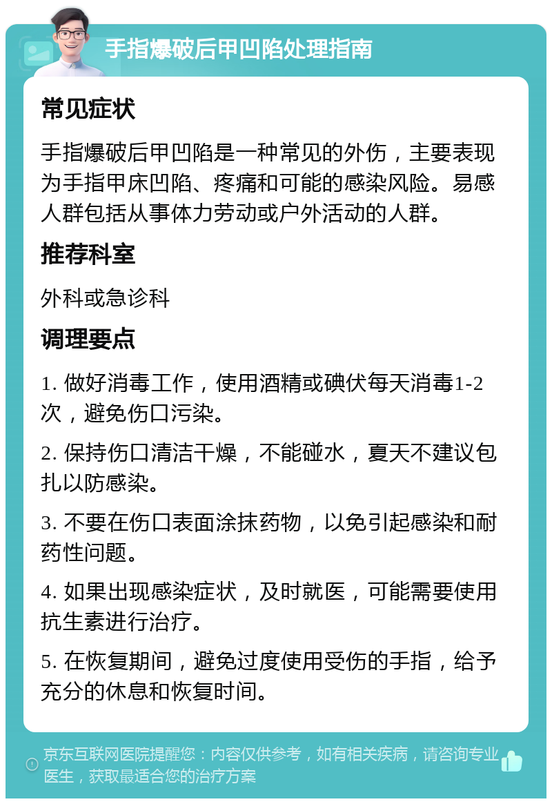 手指爆破后甲凹陷处理指南 常见症状 手指爆破后甲凹陷是一种常见的外伤，主要表现为手指甲床凹陷、疼痛和可能的感染风险。易感人群包括从事体力劳动或户外活动的人群。 推荐科室 外科或急诊科 调理要点 1. 做好消毒工作，使用酒精或碘伏每天消毒1-2次，避免伤口污染。 2. 保持伤口清洁干燥，不能碰水，夏天不建议包扎以防感染。 3. 不要在伤口表面涂抹药物，以免引起感染和耐药性问题。 4. 如果出现感染症状，及时就医，可能需要使用抗生素进行治疗。 5. 在恢复期间，避免过度使用受伤的手指，给予充分的休息和恢复时间。