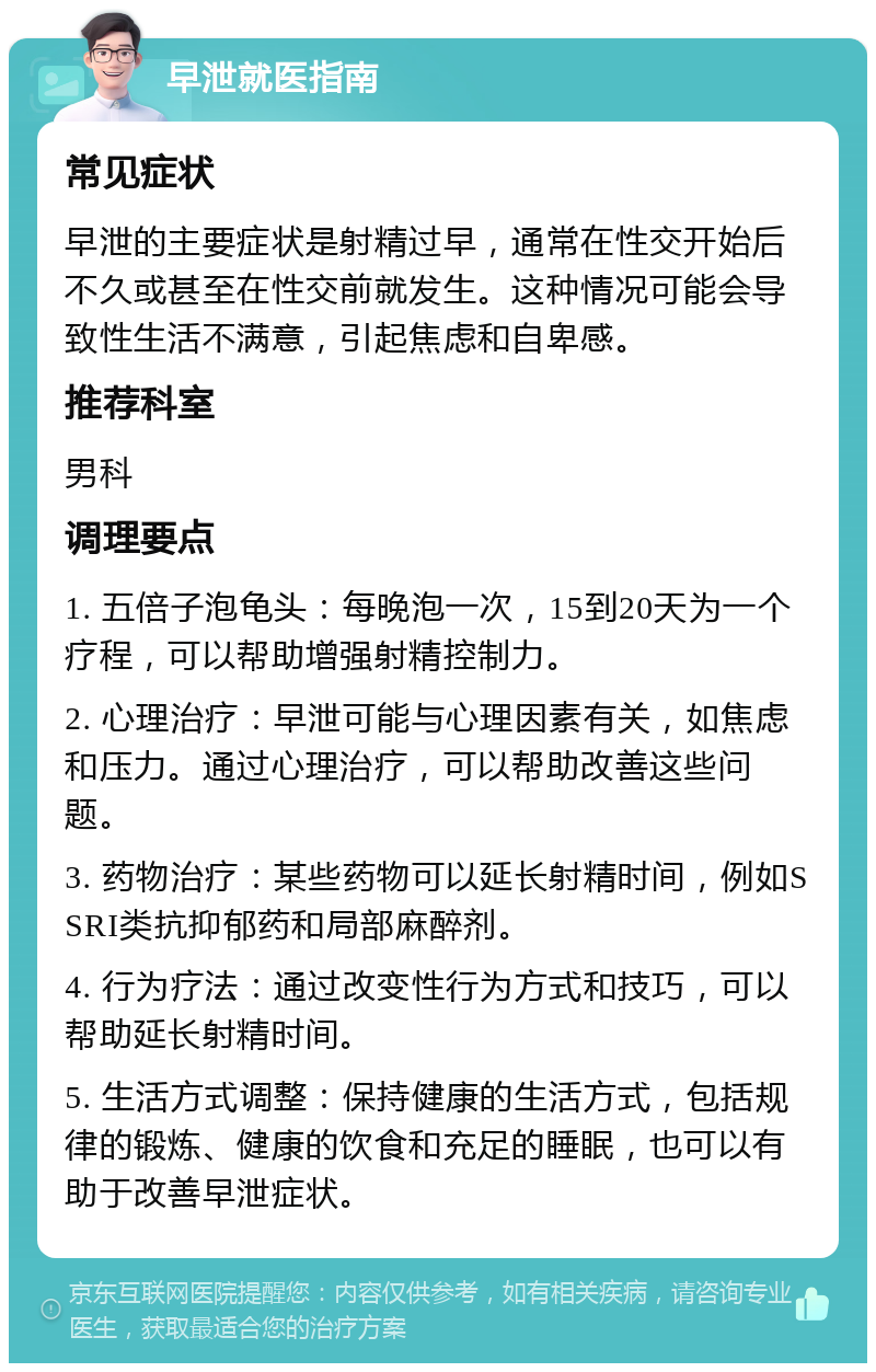 早泄就医指南 常见症状 早泄的主要症状是射精过早，通常在性交开始后不久或甚至在性交前就发生。这种情况可能会导致性生活不满意，引起焦虑和自卑感。 推荐科室 男科 调理要点 1. 五倍子泡龟头：每晚泡一次，15到20天为一个疗程，可以帮助增强射精控制力。 2. 心理治疗：早泄可能与心理因素有关，如焦虑和压力。通过心理治疗，可以帮助改善这些问题。 3. 药物治疗：某些药物可以延长射精时间，例如SSRI类抗抑郁药和局部麻醉剂。 4. 行为疗法：通过改变性行为方式和技巧，可以帮助延长射精时间。 5. 生活方式调整：保持健康的生活方式，包括规律的锻炼、健康的饮食和充足的睡眠，也可以有助于改善早泄症状。