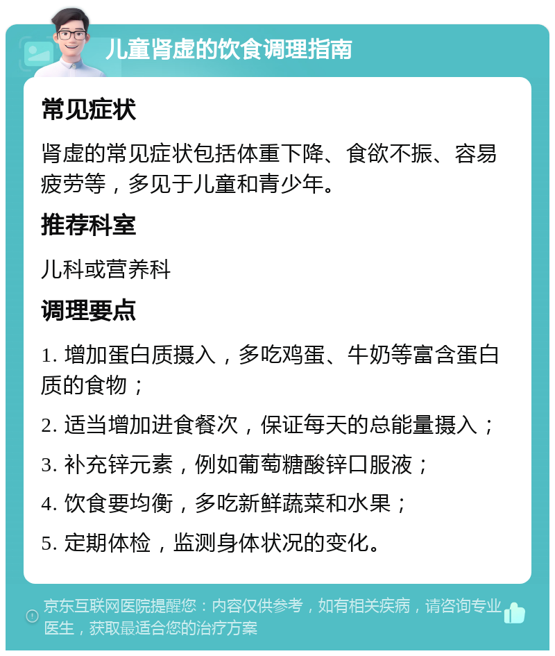 儿童肾虚的饮食调理指南 常见症状 肾虚的常见症状包括体重下降、食欲不振、容易疲劳等，多见于儿童和青少年。 推荐科室 儿科或营养科 调理要点 1. 增加蛋白质摄入，多吃鸡蛋、牛奶等富含蛋白质的食物； 2. 适当增加进食餐次，保证每天的总能量摄入； 3. 补充锌元素，例如葡萄糖酸锌口服液； 4. 饮食要均衡，多吃新鲜蔬菜和水果； 5. 定期体检，监测身体状况的变化。