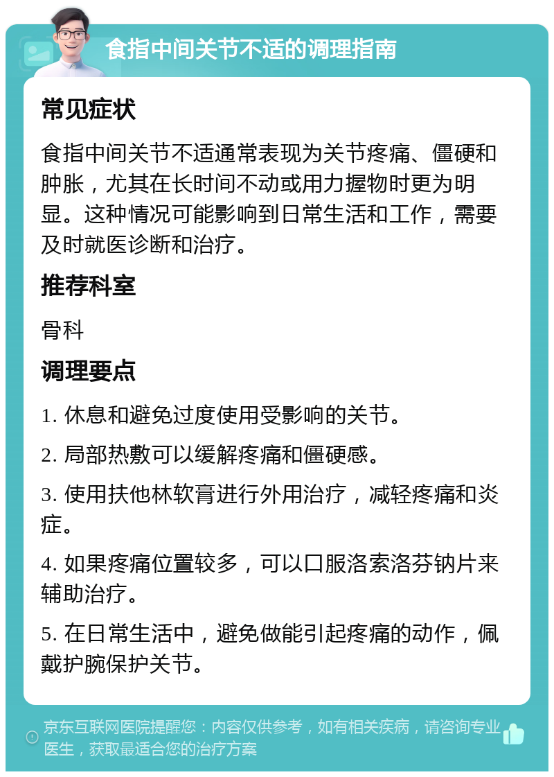 食指中间关节不适的调理指南 常见症状 食指中间关节不适通常表现为关节疼痛、僵硬和肿胀，尤其在长时间不动或用力握物时更为明显。这种情况可能影响到日常生活和工作，需要及时就医诊断和治疗。 推荐科室 骨科 调理要点 1. 休息和避免过度使用受影响的关节。 2. 局部热敷可以缓解疼痛和僵硬感。 3. 使用扶他林软膏进行外用治疗，减轻疼痛和炎症。 4. 如果疼痛位置较多，可以口服洛索洛芬钠片来辅助治疗。 5. 在日常生活中，避免做能引起疼痛的动作，佩戴护腕保护关节。