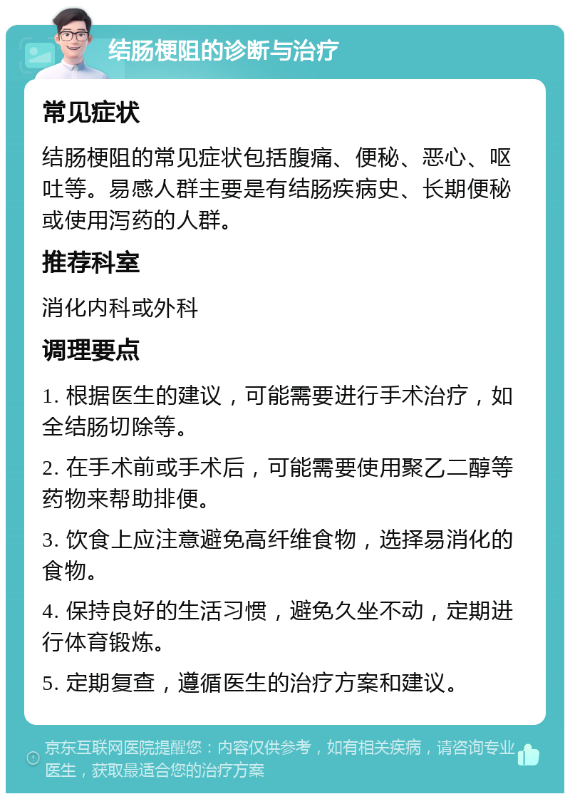 结肠梗阻的诊断与治疗 常见症状 结肠梗阻的常见症状包括腹痛、便秘、恶心、呕吐等。易感人群主要是有结肠疾病史、长期便秘或使用泻药的人群。 推荐科室 消化内科或外科 调理要点 1. 根据医生的建议，可能需要进行手术治疗，如全结肠切除等。 2. 在手术前或手术后，可能需要使用聚乙二醇等药物来帮助排便。 3. 饮食上应注意避免高纤维食物，选择易消化的食物。 4. 保持良好的生活习惯，避免久坐不动，定期进行体育锻炼。 5. 定期复查，遵循医生的治疗方案和建议。