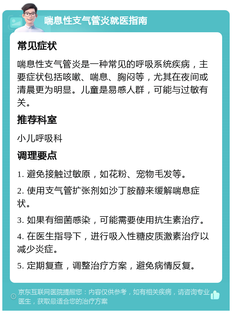 喘息性支气管炎就医指南 常见症状 喘息性支气管炎是一种常见的呼吸系统疾病，主要症状包括咳嗽、喘息、胸闷等，尤其在夜间或清晨更为明显。儿童是易感人群，可能与过敏有关。 推荐科室 小儿呼吸科 调理要点 1. 避免接触过敏原，如花粉、宠物毛发等。 2. 使用支气管扩张剂如沙丁胺醇来缓解喘息症状。 3. 如果有细菌感染，可能需要使用抗生素治疗。 4. 在医生指导下，进行吸入性糖皮质激素治疗以减少炎症。 5. 定期复查，调整治疗方案，避免病情反复。