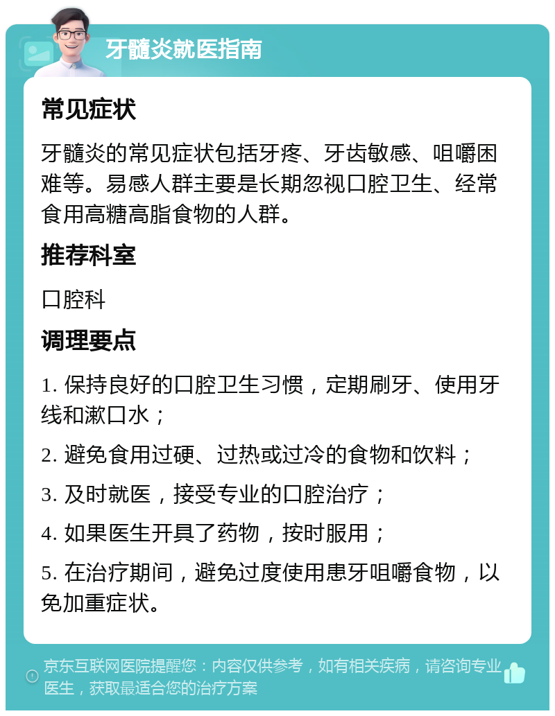 牙髓炎就医指南 常见症状 牙髓炎的常见症状包括牙疼、牙齿敏感、咀嚼困难等。易感人群主要是长期忽视口腔卫生、经常食用高糖高脂食物的人群。 推荐科室 口腔科 调理要点 1. 保持良好的口腔卫生习惯，定期刷牙、使用牙线和漱口水； 2. 避免食用过硬、过热或过冷的食物和饮料； 3. 及时就医，接受专业的口腔治疗； 4. 如果医生开具了药物，按时服用； 5. 在治疗期间，避免过度使用患牙咀嚼食物，以免加重症状。