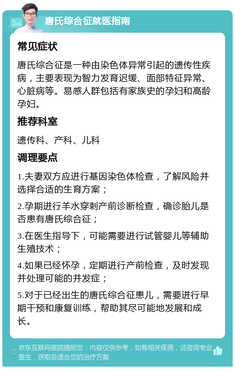 唐氏综合征就医指南 常见症状 唐氏综合征是一种由染色体异常引起的遗传性疾病，主要表现为智力发育迟缓、面部特征异常、心脏病等。易感人群包括有家族史的孕妇和高龄孕妇。 推荐科室 遗传科、产科、儿科 调理要点 1.夫妻双方应进行基因染色体检查，了解风险并选择合适的生育方案； 2.孕期进行羊水穿刺产前诊断检查，确诊胎儿是否患有唐氏综合征； 3.在医生指导下，可能需要进行试管婴儿等辅助生殖技术； 4.如果已经怀孕，定期进行产前检查，及时发现并处理可能的并发症； 5.对于已经出生的唐氏综合征患儿，需要进行早期干预和康复训练，帮助其尽可能地发展和成长。