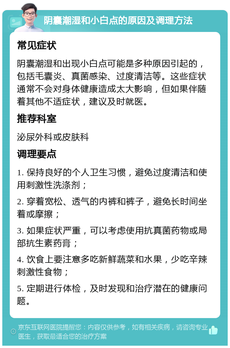 阴囊潮湿和小白点的原因及调理方法 常见症状 阴囊潮湿和出现小白点可能是多种原因引起的，包括毛囊炎、真菌感染、过度清洁等。这些症状通常不会对身体健康造成太大影响，但如果伴随着其他不适症状，建议及时就医。 推荐科室 泌尿外科或皮肤科 调理要点 1. 保持良好的个人卫生习惯，避免过度清洁和使用刺激性洗涤剂； 2. 穿着宽松、透气的内裤和裤子，避免长时间坐着或摩擦； 3. 如果症状严重，可以考虑使用抗真菌药物或局部抗生素药膏； 4. 饮食上要注意多吃新鲜蔬菜和水果，少吃辛辣刺激性食物； 5. 定期进行体检，及时发现和治疗潜在的健康问题。