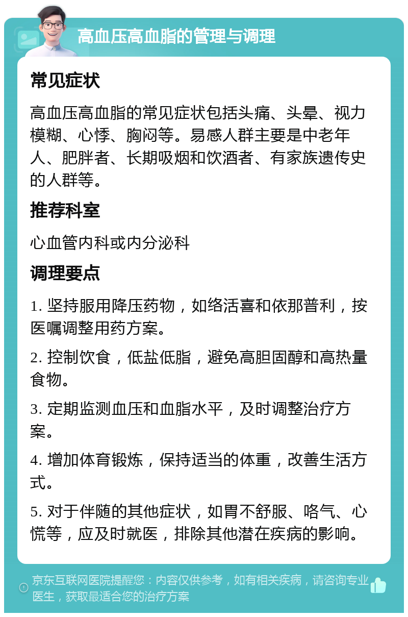 高血压高血脂的管理与调理 常见症状 高血压高血脂的常见症状包括头痛、头晕、视力模糊、心悸、胸闷等。易感人群主要是中老年人、肥胖者、长期吸烟和饮酒者、有家族遗传史的人群等。 推荐科室 心血管内科或内分泌科 调理要点 1. 坚持服用降压药物，如络活喜和依那普利，按医嘱调整用药方案。 2. 控制饮食，低盐低脂，避免高胆固醇和高热量食物。 3. 定期监测血压和血脂水平，及时调整治疗方案。 4. 增加体育锻炼，保持适当的体重，改善生活方式。 5. 对于伴随的其他症状，如胃不舒服、咯气、心慌等，应及时就医，排除其他潜在疾病的影响。