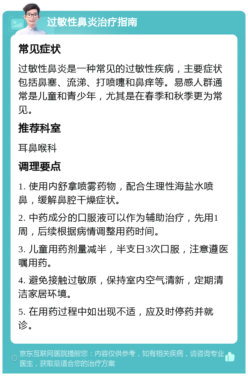 过敏性鼻炎治疗指南 常见症状 过敏性鼻炎是一种常见的过敏性疾病，主要症状包括鼻塞、流涕、打喷嚏和鼻痒等。易感人群通常是儿童和青少年，尤其是在春季和秋季更为常见。 推荐科室 耳鼻喉科 调理要点 1. 使用内舒拿喷雾药物，配合生理性海盐水喷鼻，缓解鼻腔干燥症状。 2. 中药成分的口服液可以作为辅助治疗，先用1周，后续根据病情调整用药时间。 3. 儿童用药剂量减半，半支日3次口服，注意遵医嘱用药。 4. 避免接触过敏原，保持室内空气清新，定期清洁家居环境。 5. 在用药过程中如出现不适，应及时停药并就诊。