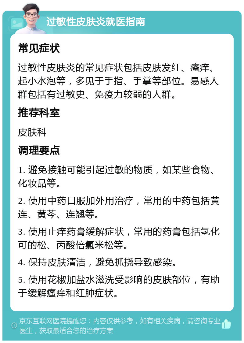 过敏性皮肤炎就医指南 常见症状 过敏性皮肤炎的常见症状包括皮肤发红、瘙痒、起小水泡等，多见于手指、手掌等部位。易感人群包括有过敏史、免疫力较弱的人群。 推荐科室 皮肤科 调理要点 1. 避免接触可能引起过敏的物质，如某些食物、化妆品等。 2. 使用中药口服加外用治疗，常用的中药包括黄连、黄芩、连翘等。 3. 使用止痒药膏缓解症状，常用的药膏包括氢化可的松、丙酸倍氯米松等。 4. 保持皮肤清洁，避免抓挠导致感染。 5. 使用花椒加盐水滋洗受影响的皮肤部位，有助于缓解瘙痒和红肿症状。