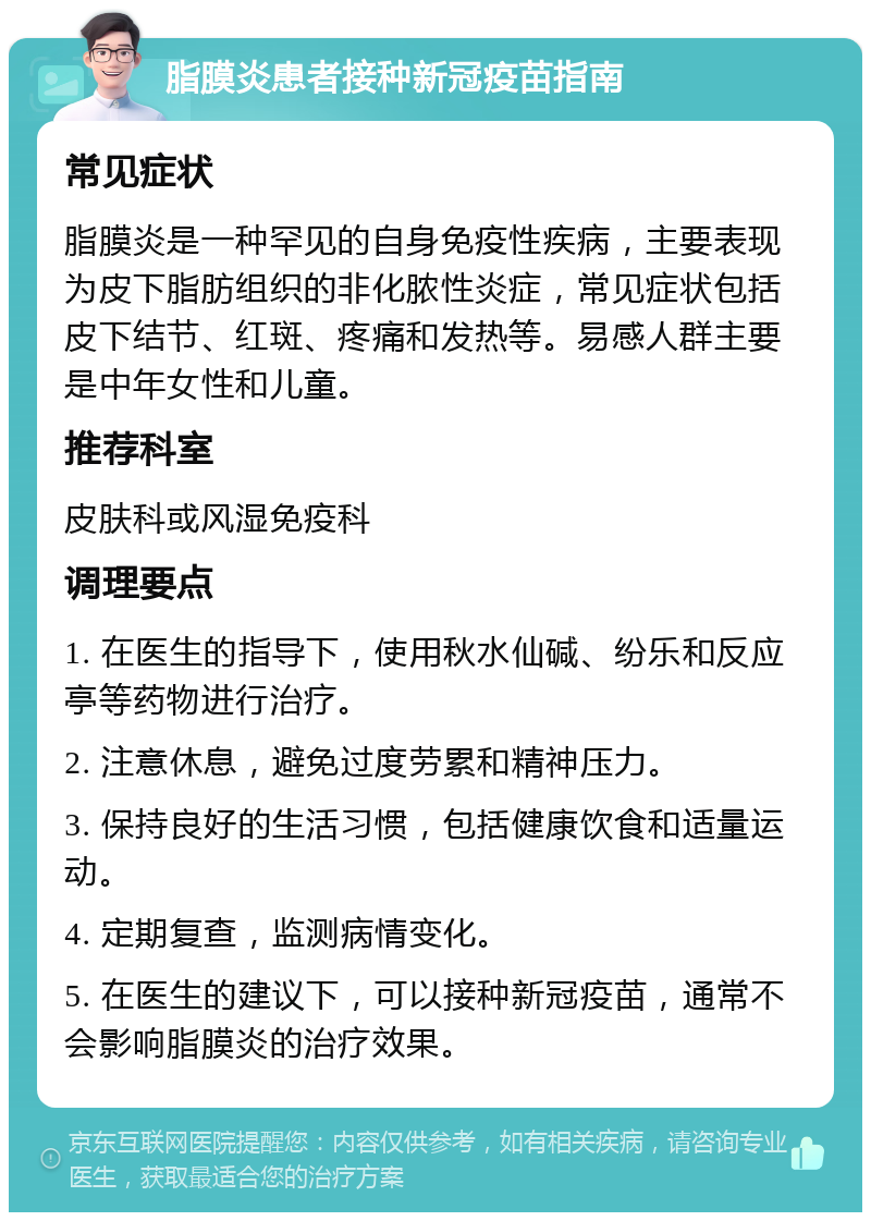 脂膜炎患者接种新冠疫苗指南 常见症状 脂膜炎是一种罕见的自身免疫性疾病，主要表现为皮下脂肪组织的非化脓性炎症，常见症状包括皮下结节、红斑、疼痛和发热等。易感人群主要是中年女性和儿童。 推荐科室 皮肤科或风湿免疫科 调理要点 1. 在医生的指导下，使用秋水仙碱、纷乐和反应亭等药物进行治疗。 2. 注意休息，避免过度劳累和精神压力。 3. 保持良好的生活习惯，包括健康饮食和适量运动。 4. 定期复查，监测病情变化。 5. 在医生的建议下，可以接种新冠疫苗，通常不会影响脂膜炎的治疗效果。