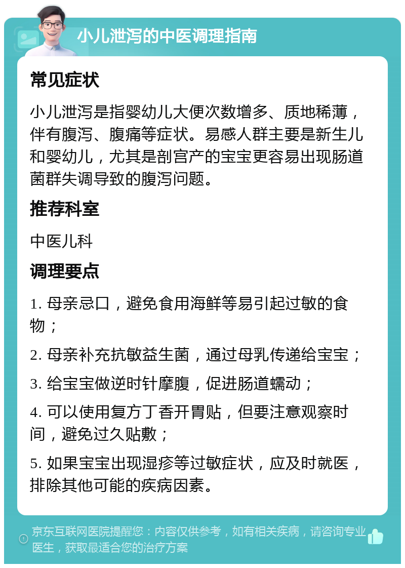 小儿泄泻的中医调理指南 常见症状 小儿泄泻是指婴幼儿大便次数增多、质地稀薄，伴有腹泻、腹痛等症状。易感人群主要是新生儿和婴幼儿，尤其是剖宫产的宝宝更容易出现肠道菌群失调导致的腹泻问题。 推荐科室 中医儿科 调理要点 1. 母亲忌口，避免食用海鲜等易引起过敏的食物； 2. 母亲补充抗敏益生菌，通过母乳传递给宝宝； 3. 给宝宝做逆时针摩腹，促进肠道蠕动； 4. 可以使用复方丁香开胃贴，但要注意观察时间，避免过久贴敷； 5. 如果宝宝出现湿疹等过敏症状，应及时就医，排除其他可能的疾病因素。