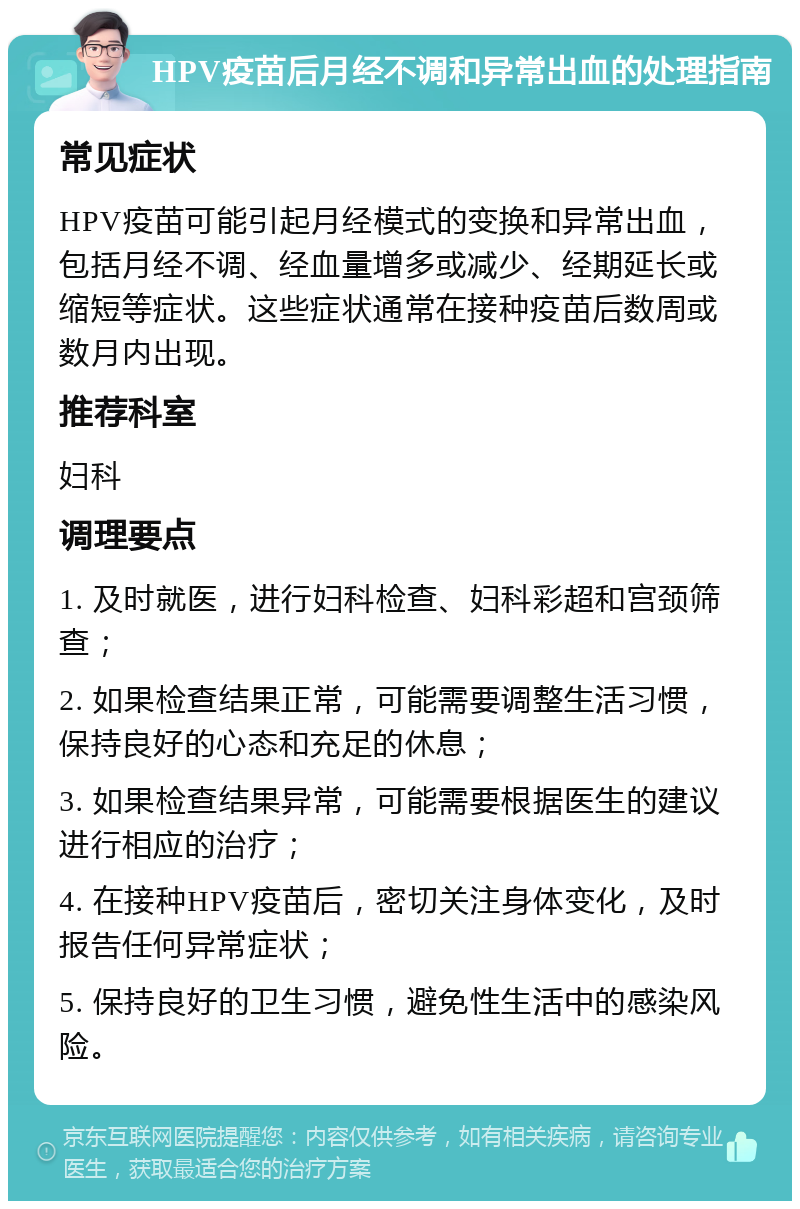 HPV疫苗后月经不调和异常出血的处理指南 常见症状 HPV疫苗可能引起月经模式的变换和异常出血，包括月经不调、经血量增多或减少、经期延长或缩短等症状。这些症状通常在接种疫苗后数周或数月内出现。 推荐科室 妇科 调理要点 1. 及时就医，进行妇科检查、妇科彩超和宫颈筛查； 2. 如果检查结果正常，可能需要调整生活习惯，保持良好的心态和充足的休息； 3. 如果检查结果异常，可能需要根据医生的建议进行相应的治疗； 4. 在接种HPV疫苗后，密切关注身体变化，及时报告任何异常症状； 5. 保持良好的卫生习惯，避免性生活中的感染风险。