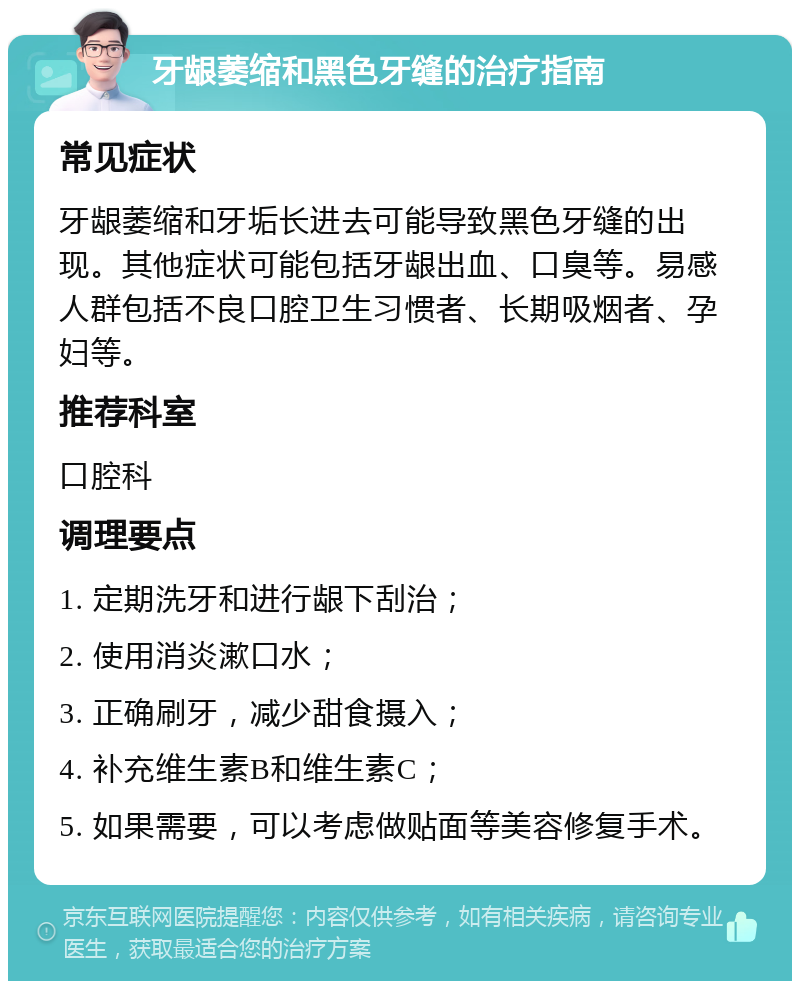 牙龈萎缩和黑色牙缝的治疗指南 常见症状 牙龈萎缩和牙垢长进去可能导致黑色牙缝的出现。其他症状可能包括牙龈出血、口臭等。易感人群包括不良口腔卫生习惯者、长期吸烟者、孕妇等。 推荐科室 口腔科 调理要点 1. 定期洗牙和进行龈下刮治； 2. 使用消炎漱口水； 3. 正确刷牙，减少甜食摄入； 4. 补充维生素B和维生素C； 5. 如果需要，可以考虑做贴面等美容修复手术。