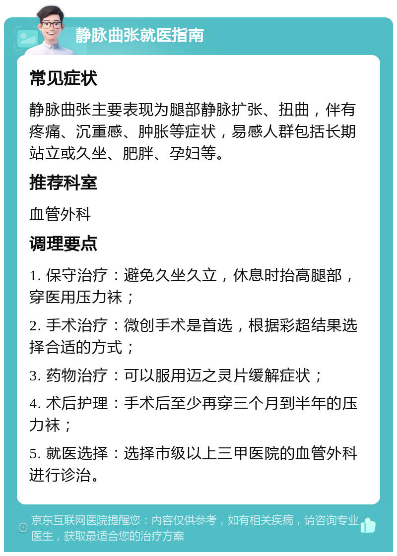 静脉曲张就医指南 常见症状 静脉曲张主要表现为腿部静脉扩张、扭曲，伴有疼痛、沉重感、肿胀等症状，易感人群包括长期站立或久坐、肥胖、孕妇等。 推荐科室 血管外科 调理要点 1. 保守治疗：避免久坐久立，休息时抬高腿部，穿医用压力袜； 2. 手术治疗：微创手术是首选，根据彩超结果选择合适的方式； 3. 药物治疗：可以服用迈之灵片缓解症状； 4. 术后护理：手术后至少再穿三个月到半年的压力袜； 5. 就医选择：选择市级以上三甲医院的血管外科进行诊治。