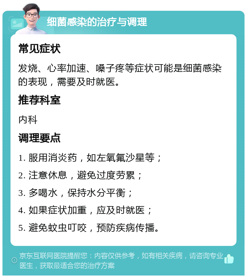 细菌感染的治疗与调理 常见症状 发烧、心率加速、嗓子疼等症状可能是细菌感染的表现，需要及时就医。 推荐科室 内科 调理要点 1. 服用消炎药，如左氧氟沙星等； 2. 注意休息，避免过度劳累； 3. 多喝水，保持水分平衡； 4. 如果症状加重，应及时就医； 5. 避免蚊虫叮咬，预防疾病传播。