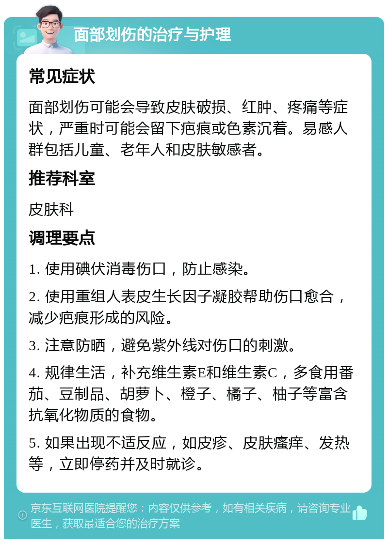 面部划伤的治疗与护理 常见症状 面部划伤可能会导致皮肤破损、红肿、疼痛等症状，严重时可能会留下疤痕或色素沉着。易感人群包括儿童、老年人和皮肤敏感者。 推荐科室 皮肤科 调理要点 1. 使用碘伏消毒伤口，防止感染。 2. 使用重组人表皮生长因子凝胶帮助伤口愈合，减少疤痕形成的风险。 3. 注意防晒，避免紫外线对伤口的刺激。 4. 规律生活，补充维生素E和维生素C，多食用番茄、豆制品、胡萝卜、橙子、橘子、柚子等富含抗氧化物质的食物。 5. 如果出现不适反应，如皮疹、皮肤瘙痒、发热等，立即停药并及时就诊。